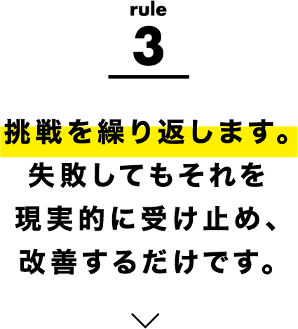 rule3 挑戦を繰り返します。失敗してもそれを現実的に受け止め、改善するだけです。